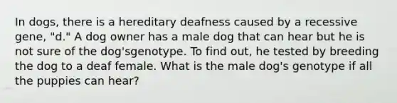 In dogs, there is a hereditary deafness caused by a recessive gene, "d." A dog owner has a male dog that can hear but he is not sure of the dog'sgenotype. To find out, he tested by breeding the dog to a deaf female. What is the male dog's genotype if all the puppies can hear?