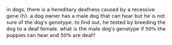 in dogs, there is a hereditary deafness caused by a recessive gene (h). a dog owner has a male dog that can hear but he is not sure of the dog's genotype. to find out, he tested by breeding the dog to a deaf female. what is the male dog's genotype if 50% the puppies can hear and 50% are deaf?