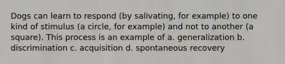 Dogs can learn to respond (by salivating, for example) to one kind of stimulus (a circle, for example) and not to another (a square). This process is an example of a. generalization b. discrimination c. acquisition d. spontaneous recovery