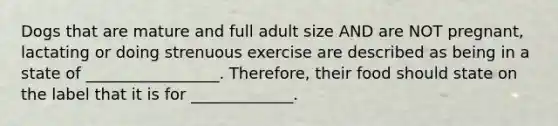 Dogs that are mature and full adult size AND are NOT pregnant, lactating or doing strenuous exercise are described as being in a state of _________________. Therefore, their food should state on the label that it is for _____________.