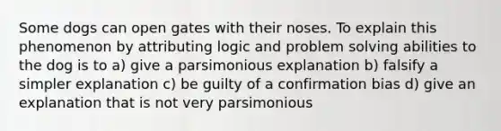 Some dogs can open gates with their noses. To explain this phenomenon by attributing logic and problem solving abilities to the dog is to a) give a parsimonious explanation b) falsify a simpler explanation c) be guilty of a confirmation bias d) give an explanation that is not very parsimonious