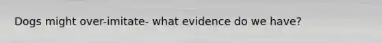 Dogs might over-imitate- what evidence do we have?