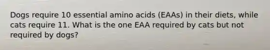 Dogs require 10 essential amino acids (EAAs) in their diets, while cats require 11. What is the one EAA required by cats but not required by dogs?