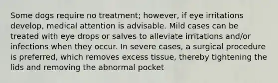 Some dogs require no treatment; however, if eye irritations develop, medical attention is advisable. Mild cases can be treated with eye drops or salves to alleviate irritations and/or infections when they occur. In severe cases, a surgical procedure is preferred, which removes excess tissue, thereby tightening the lids and removing the abnormal pocket