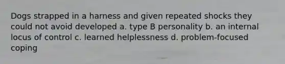 Dogs strapped in a harness and given repeated shocks they could not avoid developed a. type B personality b. an internal locus of control c. learned helplessness d. problem-focused coping