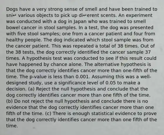 Dogs have a very strong sense of smell and have been trained to sni↵ various objects to pick up di↵erent scents. An experiment was conducted with a dog in Japan who was trained to smell bowel cancer in stool samples. In a test, the dog was presented with five stool samples; one from a cancer patient and four from healthy people. The dog indicated which stool sample was from the cancer patient. This was repeated a total of 38 times. Out of the 38 tests, the dog correctly identified the cancer sample 37 times. A hypothesis test was conducted to see if this result could have happened by chance alone. The alternative hypothesis is that the dog correctly identifies cancer more than one-fifth of the time. The p-value is less than 0.001. Assuming this was a well-designed study, use a significance level of 0.05 to make a decision. (a) Reject the null hypothesis and conclude that the dog correctly identifies cancer more than one fifth of the time. (b) Do not reject the null hypothesis and conclude there is no evidence that the dog correctly identifies cancer more than one fifth of the time. (c) There is enough statistical evidence to prove that the dog correctly identifies cancer more than one fifth of the time.