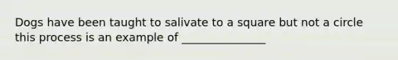 Dogs have been taught to salivate to a square but not a circle this process is an example of _______________