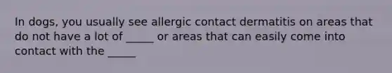 In dogs, you usually see allergic contact dermatitis on areas that do not have a lot of _____ or areas that can easily come into contact with the _____