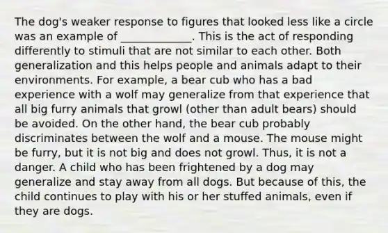 The dog's weaker response to figures that looked less like a circle was an example of _____________. This is the act of responding differently to stimuli that are not similar to each other. Both generalization and this helps people and animals adapt to their environments. For example, a bear cub who has a bad experience with a wolf may generalize from that experience that all big furry animals that growl (other than adult bears) should be avoided. On the other hand, the bear cub probably discriminates between the wolf and a mouse. The mouse might be furry, but it is not big and does not growl. Thus, it is not a danger. A child who has been frightened by a dog may generalize and stay away from all dogs. But because of this, the child continues to play with his or her stuffed animals, even if they are dogs.