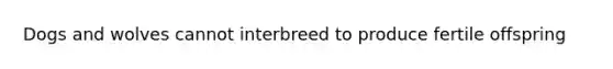 Dogs and wolves cannot interbreed to produce fertile offspring