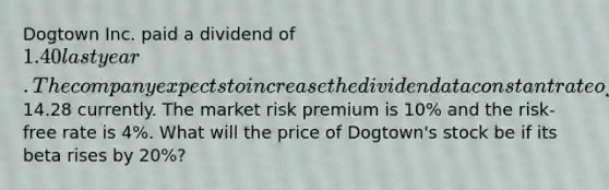 Dogtown Inc. paid a dividend of 1.40 last year. The company expects to increase the dividend at a constant rate of 2% per year, indefinitely. The stock price is14.28 currently. The market risk premium is 10% and the risk-free rate is 4%. What will the price of Dogtown's stock be if its beta rises by 20%?