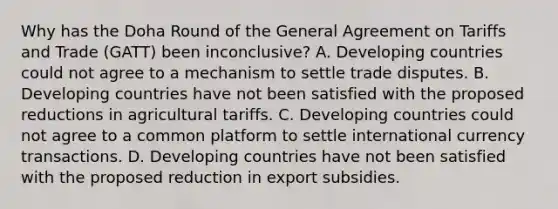 Why has the Doha Round of the General Agreement on Tariffs and Trade (GATT) been inconclusive? A. Developing countries could not agree to a mechanism to settle trade disputes. B. Developing countries have not been satisfied with the proposed reductions in agricultural tariffs. C. Developing countries could not agree to a common platform to settle international currency transactions. D. Developing countries have not been satisfied with the proposed reduction in export subsidies.