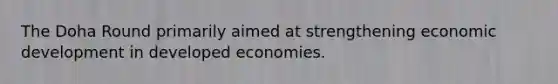 The Doha Round primarily aimed at strengthening economic development in developed economies.