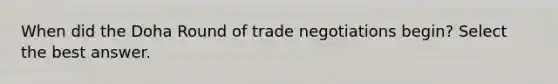 When did the Doha Round of trade negotiations begin? Select the best answer.