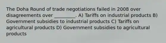 The Doha Round of trade negotiations failed in 2008 over disagreements over _________. A) Tariffs on industrial products B) Government subsidies to industrial products C) Tariffs on agricultural products D) Government subsidies to agricultural products