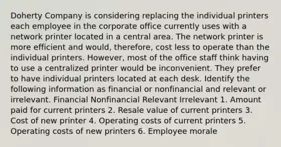 Doherty Company is considering replacing the individual printers each employee in the corporate office currently uses with a network printer located in a central area. The network printer is more efficient and​ would, therefore, cost less to operate than the individual printers.​ However, most of the office staff think having to use a centralized printer would be inconvenient. They prefer to have individual printers located at each desk. Identify the following information as financial or nonfinancial and relevant or irrelevant. Financial Nonfinancial Relevant Irrelevant 1. Amount paid for current printers 2. Resale value of current printers 3. Cost of new printer 4. Operating costs of current printers 5. Operating costs of new printers 6. Employee morale