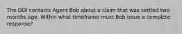 The DOI contacts Agent Bob about a claim that was settled two months ago. Within what timeframe must Bob issue a complete response?