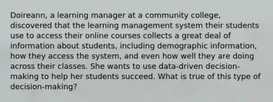 Doireann, a learning manager at a community college, discovered that the learning management system their students use to access their online courses collects a great deal of information about students, including demographic information, how they access the system, and even how well they are doing across their classes. She wants to use data-driven decision-making to help her students succeed. What is true of this type of decision-making?