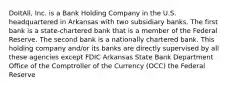 DoItAll, Inc. is a Bank Holding Company in the U.S. headquartered in Arkansas with two subsidiary banks. The first bank is a state-chartered bank that is a member of the Federal Reserve. The second bank is a nationally chartered bank. This holding company and/or its banks are directly supervised by all these agencies except FDIC Arkansas State Bank Department Office of the Comptroller of the Currency (OCC) the Federal Reserve