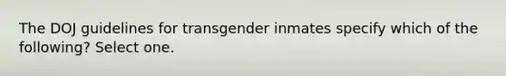 The DOJ guidelines for transgender inmates specify which of the following? Select one.