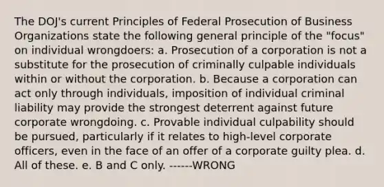 The DOJ's current Principles of Federal Prosecution of Business Organizations state the following general principle of the "focus" on individual wrongdoers: a. Prosecution of a corporation is not a substitute for the prosecution of criminally culpable individuals within or without the corporation. b. Because a corporation can act only through individuals, imposition of individual criminal liability may provide the strongest deterrent against future corporate wrongdoing. c. Provable individual culpability should be pursued, particularly if it relates to high-level corporate officers, even in the face of an offer of a corporate guilty plea. d. All of these. e. B and C only. ------WRONG