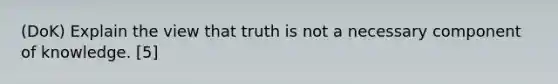 (DoK) Explain the view that truth is not a necessary component of knowledge. [5]