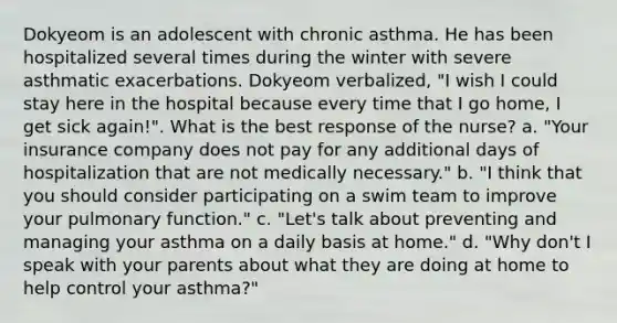 Dokyeom is an adolescent with chronic asthma. He has been hospitalized several times during the winter with severe asthmatic exacerbations. Dokyeom verbalized, "I wish I could stay here in the hospital because every time that I go home, I get sick again!". What is the best response of the nurse? a. "Your insurance company does not pay for any additional days of hospitalization that are not medically necessary." b. "I think that you should consider participating on a swim team to improve your pulmonary function." c. "Let's talk about preventing and managing your asthma on a daily basis at home." d. "Why don't I speak with your parents about what they are doing at home to help control your asthma?"