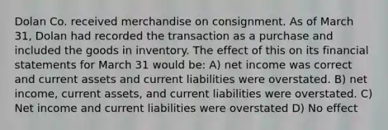 Dolan Co. received merchandise on consignment. As of March 31, Dolan had recorded the transaction as a purchase and included the goods in inventory. The effect of this on its financial statements for March 31 would be: A) net income was correct and current assets and current liabilities were overstated. B) net income, current assets, and current liabilities were overstated. C) Net income and current liabilities were overstated D) No effect