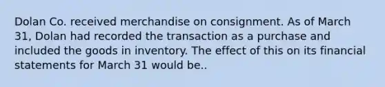 Dolan Co. received merchandise on consignment. As of March 31, Dolan had recorded the transaction as a purchase and included the goods in inventory. The effect of this on its financial statements for March 31 would be..