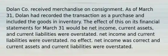 Dolan Co. received merchandise on consignment. As of March 31, Dolan had recorded the transaction as a purchase and included the goods in inventory. The effect of this on its financial statements for March 31 would be net income, current assets, and current liabilities were overstated. net income and current liabilities were overstated. no effect. net income was correct and current assets and current liabilities were overstated.