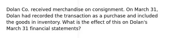 Dolan Co. received merchandise on consignment. On March 31, Dolan had recorded the transaction as a purchase and included the goods in inventory. What is the effect of this on Dolan's March 31 financial statements?