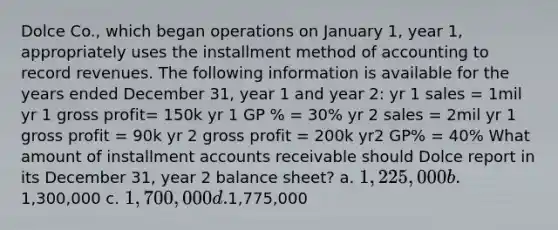 Dolce Co., which began operations on January 1, year 1, appropriately uses the installment method of accounting to record revenues. The following information is available for the years ended December 31, year 1 and year 2: yr 1 sales = 1mil yr 1 gross profit= 150k yr 1 GP % = 30% yr 2 sales = 2mil yr 1 gross profit = 90k yr 2 gross profit = 200k yr2 GP% = 40% What amount of installment accounts receivable should Dolce report in its December 31, year 2 balance sheet? a. 1,225,000 b.1,300,000 c. 1,700,000 d.1,775,000