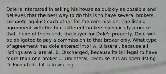 Dole is interested in selling his house as quickly as possible and believes that the best way to do this is to have several brokers compete against each other for the commission. The listing agreement with the four different brokers specifically promise that if one of them finds the buyer for Dole's property, Dole will be obligated to pay a commission to that broker only. What type of agreement has dole entered into? A. Bilateral, because all listings are bilateral. B. Discharged, because its is illegal to have more than one broker C. Unilateral, because it is an open listing D. Executed, if it is in writing