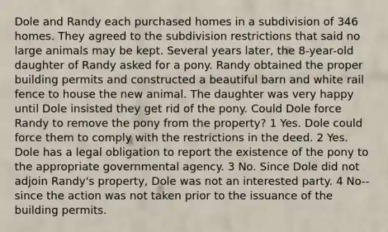 Dole and Randy each purchased homes in a subdivision of 346 homes. They agreed to the subdivision restrictions that said no large animals may be kept. Several years later, the 8-year-old daughter of Randy asked for a pony. Randy obtained the proper building permits and constructed a beautiful barn and white rail fence to house the new animal. The daughter was very happy until Dole insisted they get rid of the pony. Could Dole force Randy to remove the pony from the property? 1 Yes. Dole could force them to comply with the restrictions in the deed. 2 Yes. Dole has a legal obligation to report the existence of the pony to the appropriate governmental agency. 3 No. Since Dole did not adjoin Randy's property, Dole was not an interested party. 4 No--since the action was not taken prior to the issuance of the building permits.