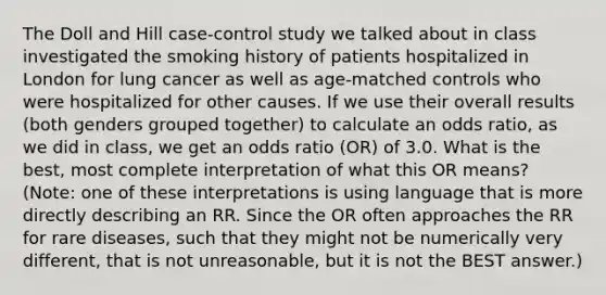 The Doll and Hill case-control study we talked about in class investigated the smoking history of patients hospitalized in London for lung cancer as well as age-matched controls who were hospitalized for other causes. If we use their overall results (both genders grouped together) to calculate an odds ratio, as we did in class, we get an odds ratio (OR) of 3.0. What is the best, most complete interpretation of what this OR means? (Note: one of these interpretations is using language that is more directly describing an RR. Since the OR often approaches the RR for rare diseases, such that they might not be numerically very different, that is not unreasonable, but it is not the BEST answer.)