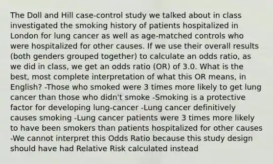 The Doll and Hill case-control study we talked about in class investigated the smoking history of patients hospitalized in London for lung cancer as well as age-matched controls who were hospitalized for other causes. If we use their overall results (both genders grouped together) to calculate an odds ratio, as we did in class, we get an odds ratio (OR) of 3.0. What is the best, most complete interpretation of what this OR means, in English? -Those who smoked were 3 times more likely to get lung cancer than those who didn't smoke -Smoking is a protective factor for developing lung-cancer -Lung cancer definitively causes smoking -Lung cancer patients were 3 times more likely to have been smokers than patients hospitalized for other causes -We cannot interpret this Odds Ratio because this study design should have had Relative Risk calculated instead