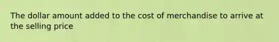 The dollar amount added to the cost of merchandise to arrive at the selling price