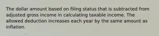 The dollar amount based on filing status that is subtracted from adjusted gross income in calculating taxable income. The allowed deduction increases each year by the same amount as inflation.