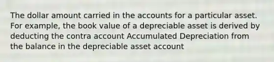 The dollar amount carried in the accounts for a particular asset. For example, the book value of a depreciable asset is derived by deducting the contra account Accumulated Depreciation from the balance in the depreciable asset account