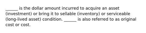 ______ is the dollar amount incurred to acquire an asset (investment) or bring it to sellable (inventory) or serviceable (long-lived asset) condition. ______ is also referred to as original cost or cost.