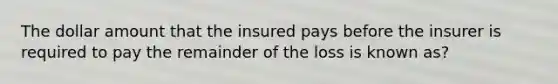 The dollar amount that the insured pays before the insurer is required to pay the remainder of the loss is known as?