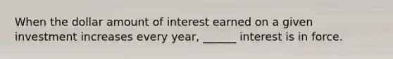 When the dollar amount of interest earned on a given investment increases every year, ______ interest is in force.