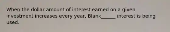 When the dollar amount of interest earned on a given investment increases every year, Blank______ interest is being used.