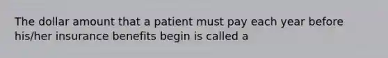 The dollar amount that a patient must pay each year before his/her insurance benefits begin is called a