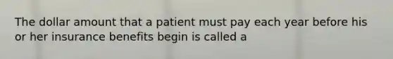 The dollar amount that a patient must pay each year before his or her insurance benefits begin is called a