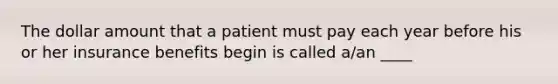 The dollar amount that a patient must pay each year before his or her insurance benefits begin is called a/an ____