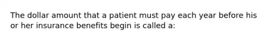 The dollar amount that a patient must pay each year before his or her insurance benefits begin is called a: