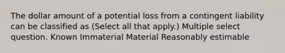 The dollar amount of a potential loss from a contingent liability can be classified as (Select all that apply.) Multiple select question. Known Immaterial Material Reasonably estimable