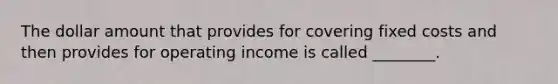 The dollar amount that provides for covering fixed costs and then provides for operating income is called ________.