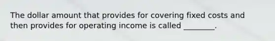 The dollar amount that provides for covering fixed costs and then provides for operating income is called​ ________.